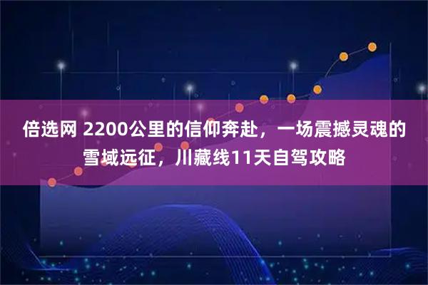 倍选网 2200公里的信仰奔赴，一场震撼灵魂的雪域远征，川藏线11天自驾攻略
