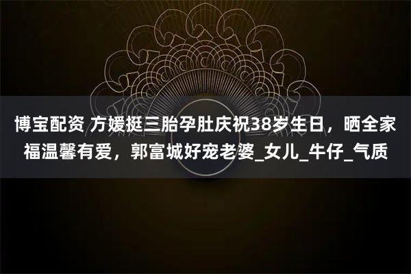博宝配资 方媛挺三胎孕肚庆祝38岁生日，晒全家福温馨有爱，郭富城好宠老婆_女儿_牛仔_气质