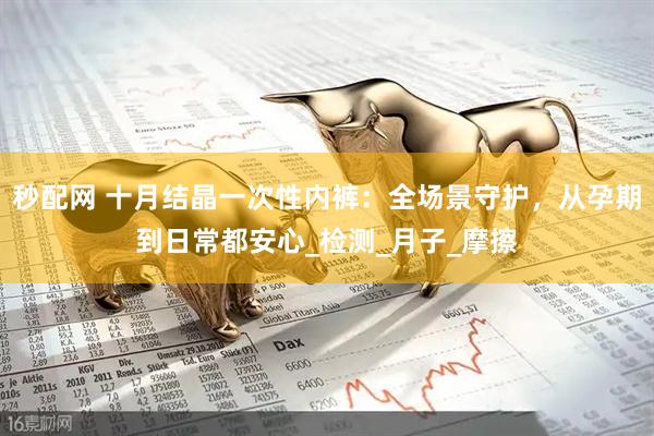 秒配网 十月结晶一次性内裤：全场景守护，从孕期到日常都安心_检测_月子_摩擦