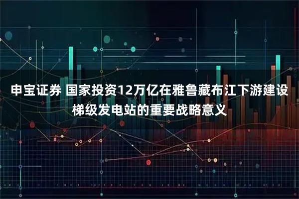 申宝证券 国家投资12万亿在雅鲁藏布江下游建设梯级发电站的重要战略意义