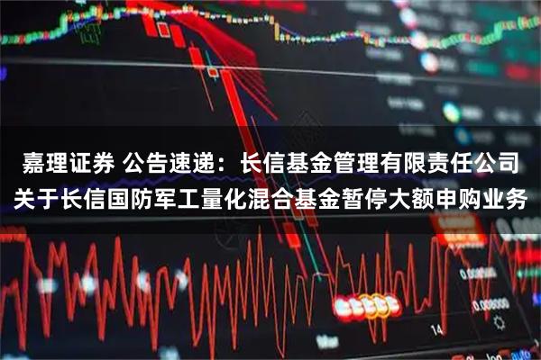 嘉理证券 公告速递：长信基金管理有限责任公司关于长信国防军工量化混合基金暂停大额申购业务