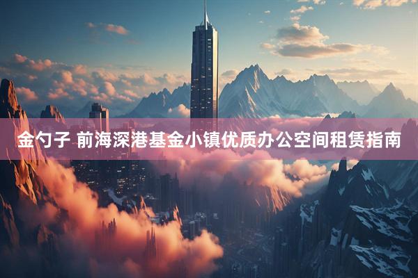 金勺子 前海深港基金小镇优质办公空间租赁指南