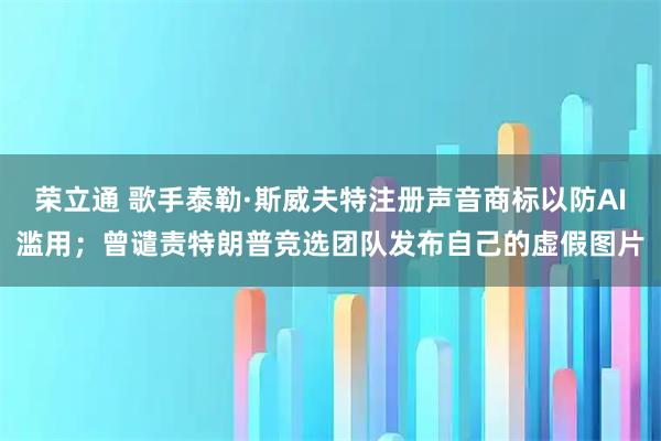 荣立通 歌手泰勒·斯威夫特注册声音商标以防AI滥用；曾谴责特朗普竞选团队发布自己的虚假图片