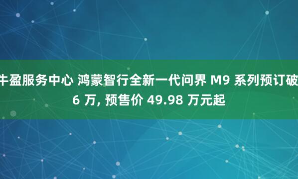 牛盈服务中心 鸿蒙智行全新一代问界 M9 系列预订破 6 万, 预售价 49.98 万元起