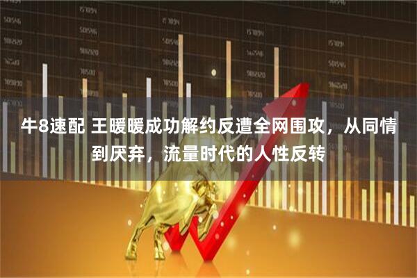牛8速配 王暖暖成功解约反遭全网围攻，从同情到厌弃，流量时代的人性反转