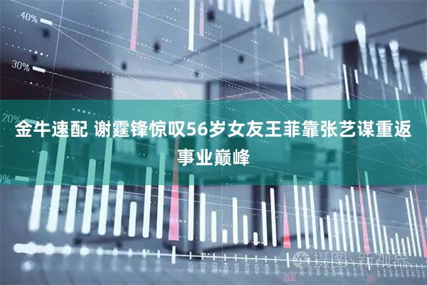 金牛速配 谢霆锋惊叹56岁女友王菲靠张艺谋重返事业巅峰