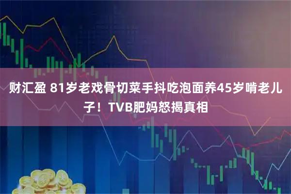 财汇盈 81岁老戏骨切菜手抖吃泡面养45岁啃老儿子！TVB肥妈怒揭真相