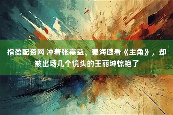 指盈配资网 冲着张嘉益、秦海璐看《主角》，却被出场几个镜头的王丽坤惊艳了